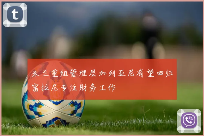 米兰重组管理层加利亚尼有望回归富拉尼专注财务工作