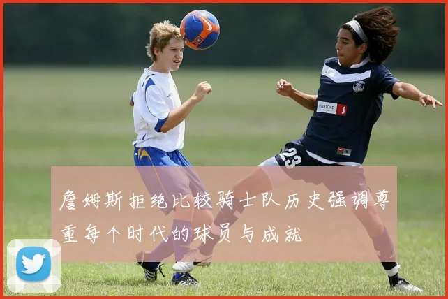 詹姆斯拒绝比较骑士队历史强调尊重每个时代的球员与成就