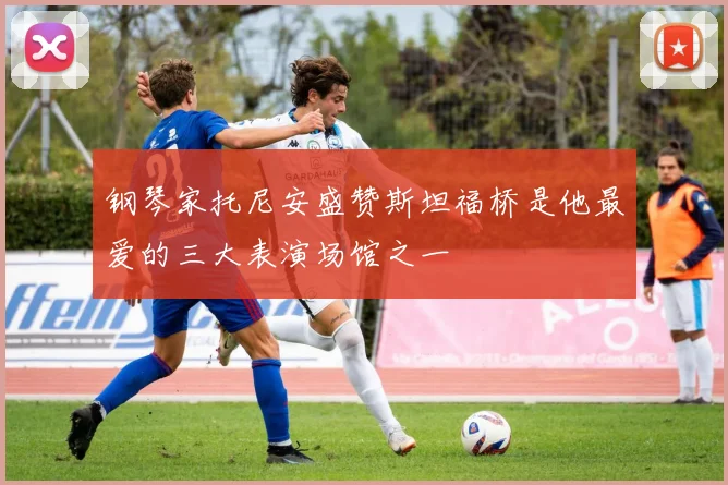 钢琴家托尼安盛赞斯坦福桥是他最爱的三大表演场馆之一
