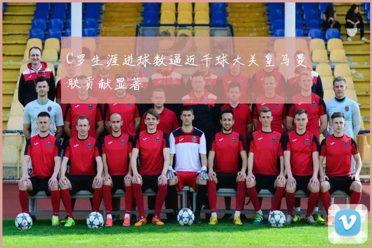 C罗生涯进球数逼近千球大关皇马曼联贡献显著