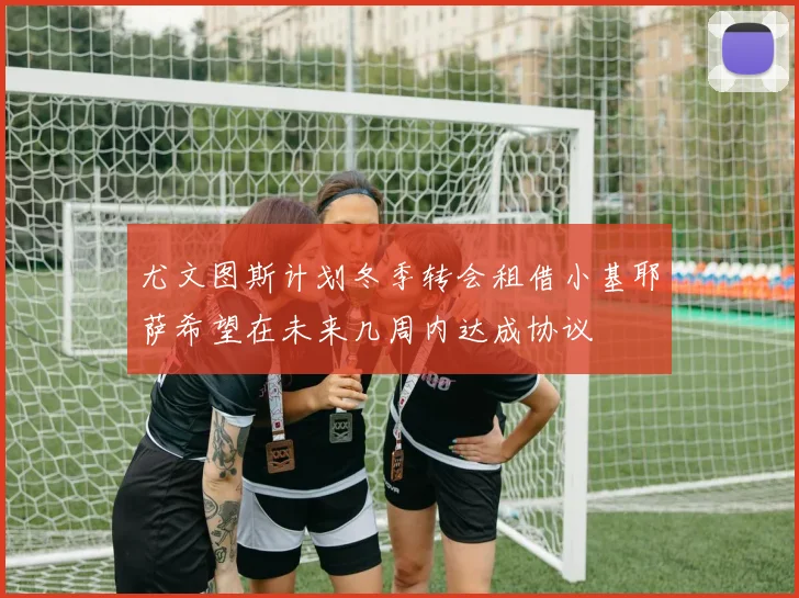 尤文图斯计划冬季转会租借小基耶萨希望在未来几周内达成协议
