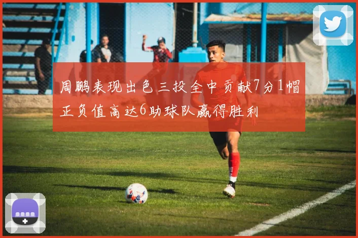 周鹏表现出色三投全中贡献7分1帽正负值高达6助球队赢得胜利