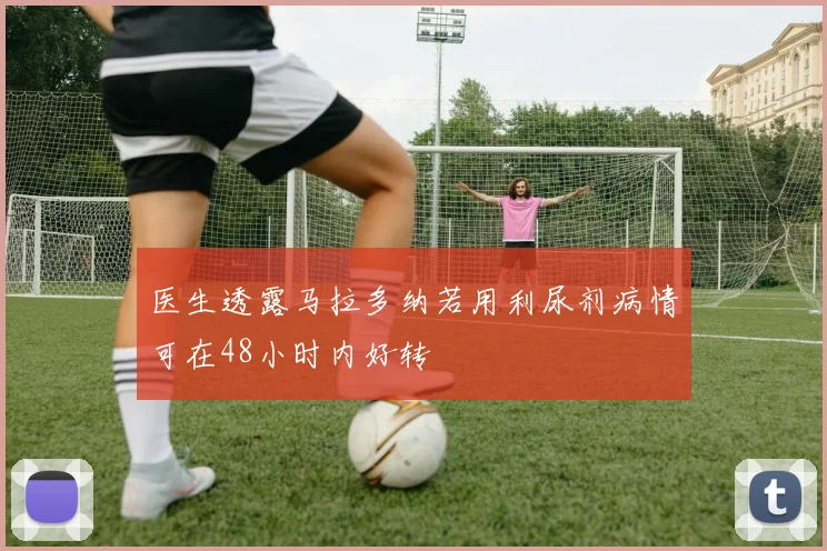 医生透露马拉多纳若用利尿剂病情可在48小时内好转