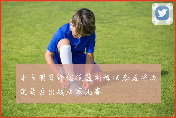 小卡明日评估投篮训练状态后将决定是否出战活塞比赛