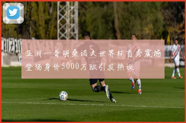 亚洲一哥胡桑诺夫世界杯首秀震撼登场身价5000万欧引发热议