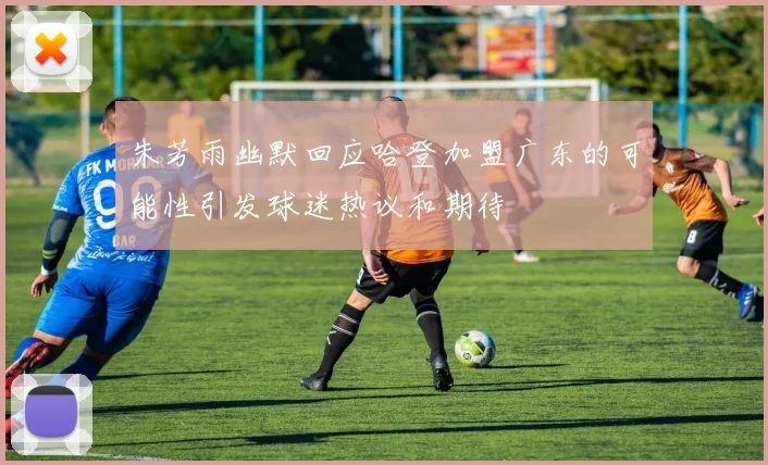 朱芳雨幽默回应哈登加盟广东的可能性引发球迷热议和期待