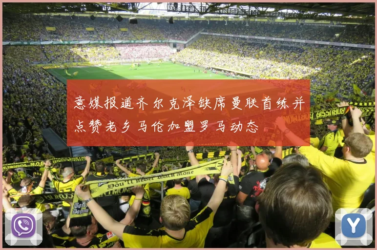 意媒报道齐尔克泽缺席曼联首练并点赞老乡马伦加盟罗马动态