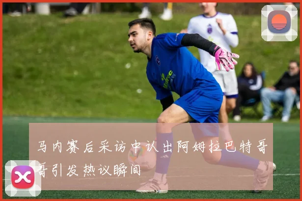 马内赛后采访中认出阿姆拉巴特哥哥引发热议瞬间