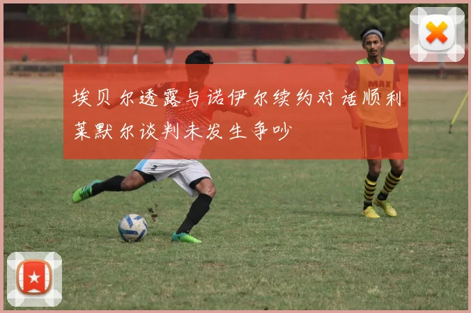 埃贝尔透露与诺伊尔续约对话顺利莱默尔谈判未发生争吵