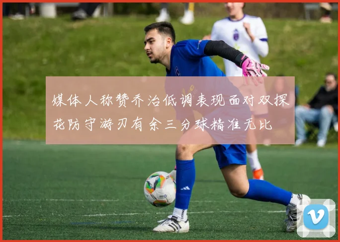 媒体人称赞乔治低调表现面对双探花防守游刃有余三分球精准无比