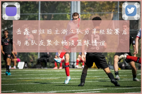 岳鑫回归旧主浙江队分享经验赛后与老队友聚会畅谈篮球情谊
