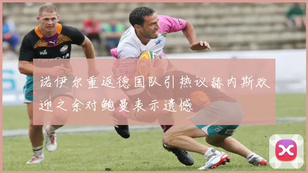 诺伊尔重返德国队引热议赫内斯欢迎之余对鲍曼表示遗憾