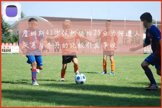 詹姆斯41岁依然场均25分为何遭人厌恶与乔丹的比较引发争议