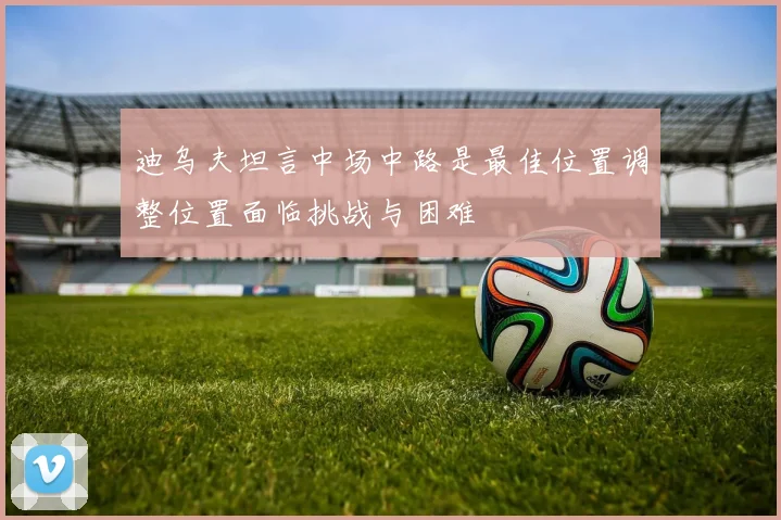 迪乌夫坦言中场中路是最佳位置调整位置面临挑战与困难
