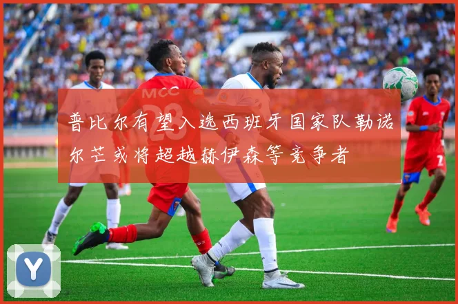 普比尔有望入选西班牙国家队勒诺尔芒或将超越赫伊森等竞争者